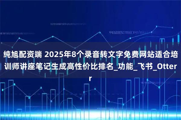 纯旭配资端 2025年8个录音转文字免费网站适合培训师讲座笔记生成高性价比排名_功能_飞书_Otter