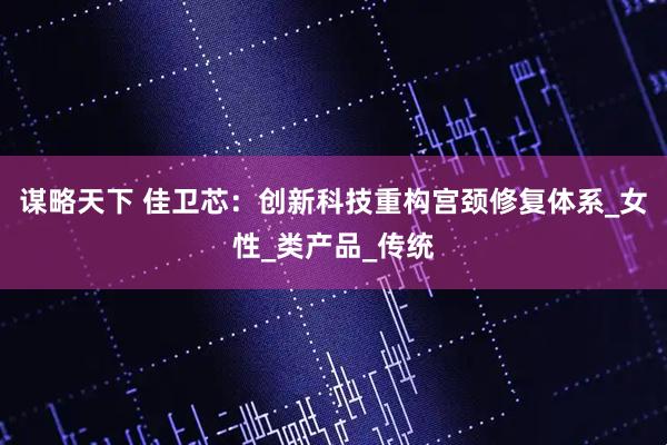 谋略天下 佳卫芯：创新科技重构宫颈修复体系_女性_类产品_传统