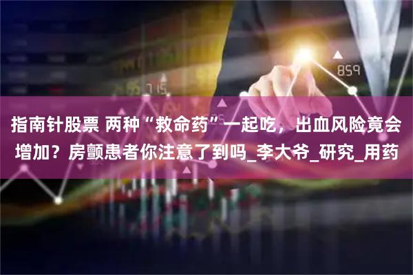 指南针股票 两种“救命药”一起吃，出血风险竟会增加？房颤患者你注意了到吗_李大爷_研究_用药