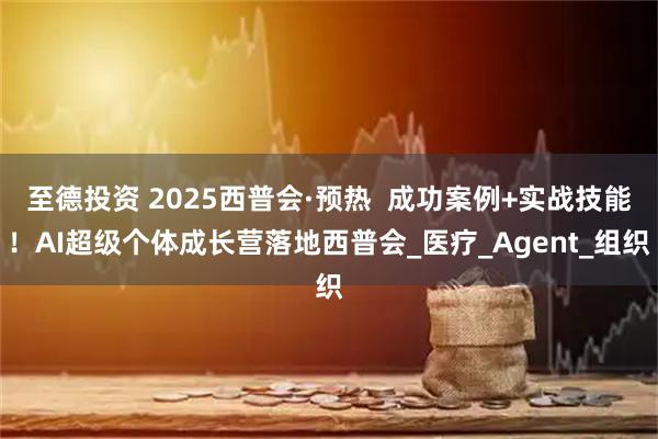 至德投资 2025西普会·预热  成功案例+实战技能！AI超级个体成长营落地西普会_医疗_Agent_组织
