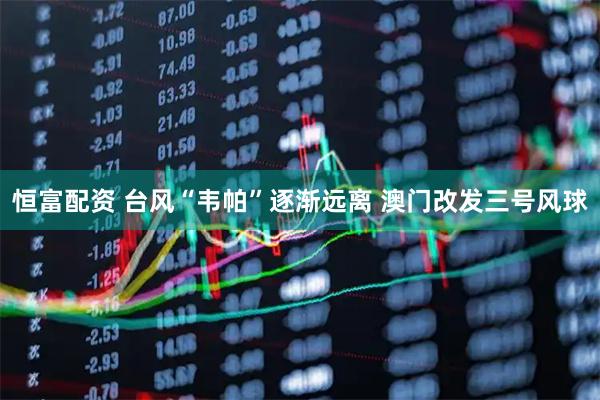 恒富配资 台风“韦帕”逐渐远离 澳门改发三号风球