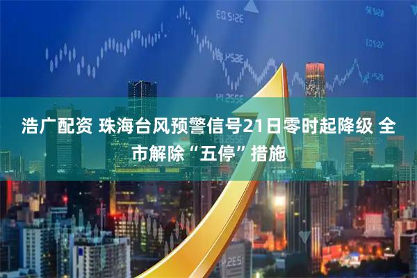 浩广配资 珠海台风预警信号21日零时起降级 全市解除“五停”措施