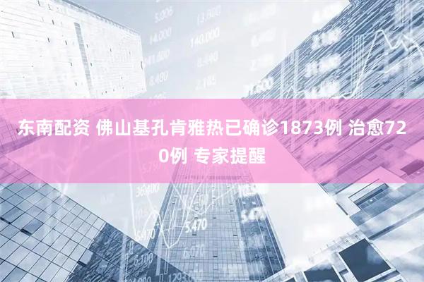 东南配资 佛山基孔肯雅热已确诊1873例 治愈720例 专家提醒