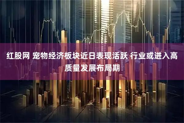 红股网 宠物经济板块近日表现活跃 行业或进入高质量发展布局期