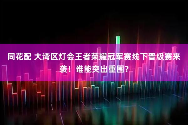 同花配 大湾区灯会王者荣耀冠军赛线下晋级赛来袭！谁能突出重围？