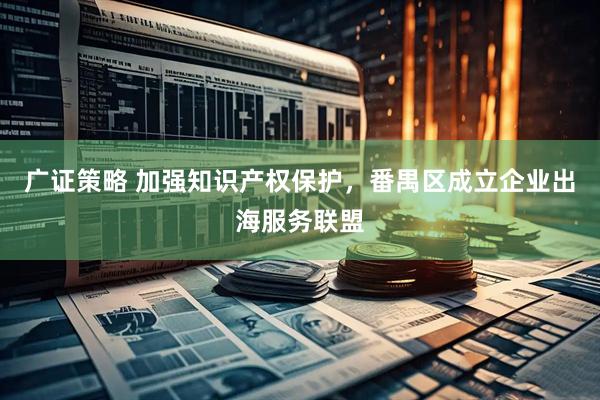 广证策略 加强知识产权保护，番禺区成立企业出海服务联盟