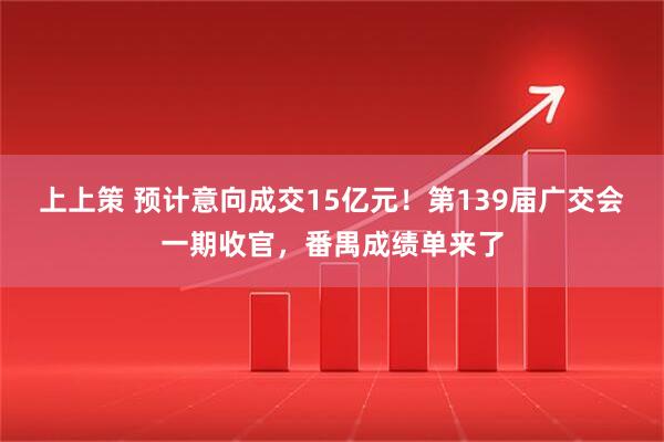 上上策 预计意向成交15亿元！第139届广交会一期收官，番禺成绩单来了