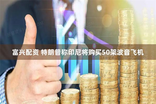富兴配资 特朗普称印尼将购买50架波音飞机