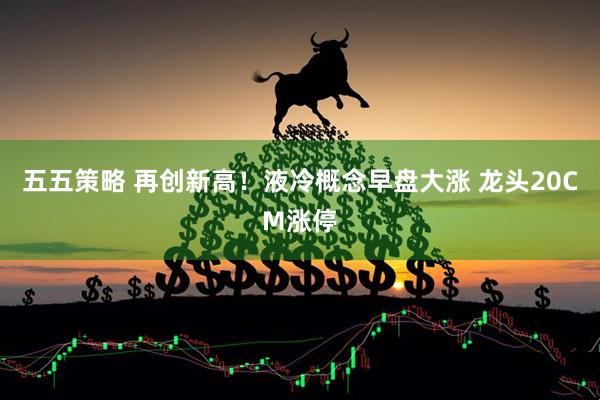 五五策略 再创新高！液冷概念早盘大涨 龙头20CM涨停