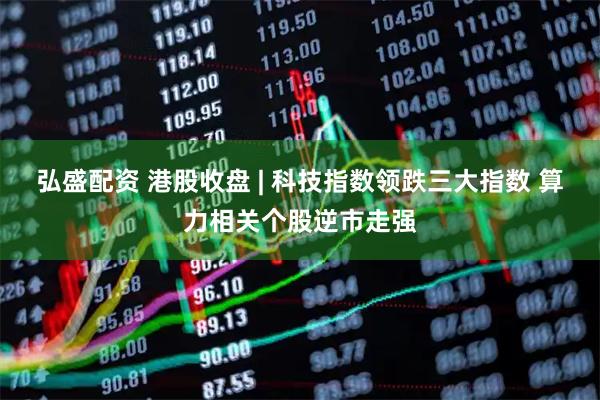 弘盛配资 港股收盘 | 科技指数领跌三大指数 算力相关个股逆市走强