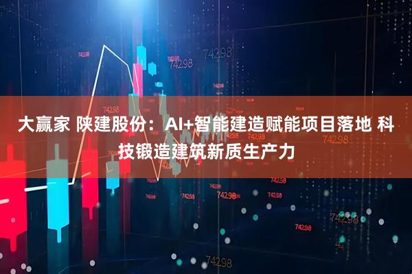 大赢家 陕建股份：AI+智能建造赋能项目落地 科技锻造建筑新质生产力