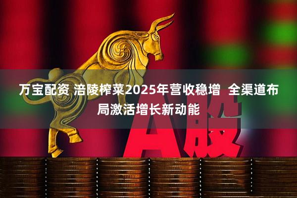 万宝配资 涪陵榨菜2025年营收稳增  全渠道布局激活增长新动能