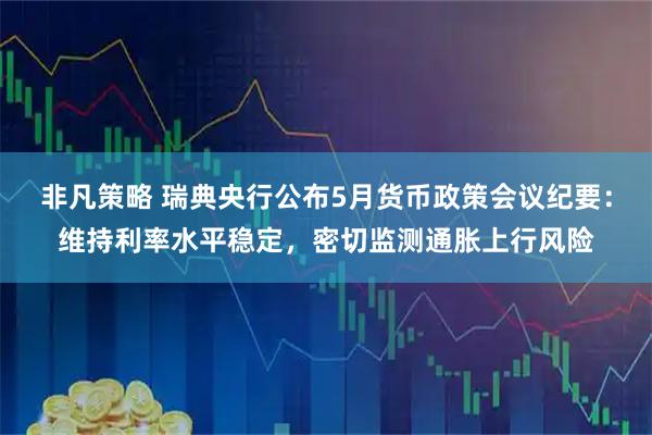 非凡策略 瑞典央行公布5月货币政策会议纪要：维持利率水平稳定，密切监测通胀上行风险