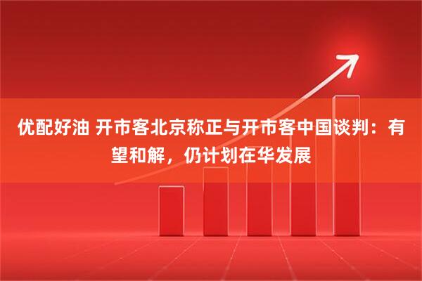 优配好油 开市客北京称正与开市客中国谈判：有望和解，仍计划在华发展