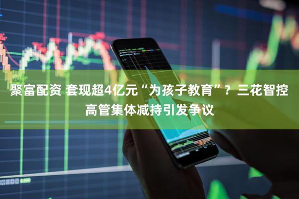 聚富配资 套现超4亿元“为孩子教育”？三花智控高管集体减持引发争议