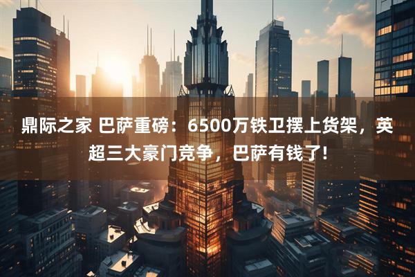 鼎际之家 巴萨重磅：6500万铁卫摆上货架，英超三大豪门竞争，巴萨有钱了!