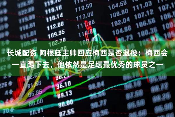 长城配资 阿根廷主帅回应梅西是否退役：梅西会一直踢下去，他依然是足坛最优秀的球员之一
