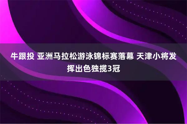 牛跟投 亚洲马拉松游泳锦标赛落幕 天津小将发挥出色独揽3冠