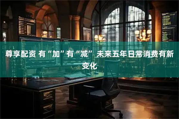 尊享配资 有“加”有“减” 未来五年日常消费有新变化
