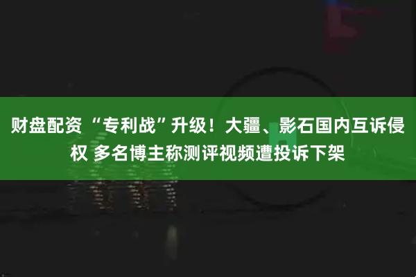 财盘配资 “专利战”升级！大疆、影石国内互诉侵权 多名博主称测评视频遭投诉下架
