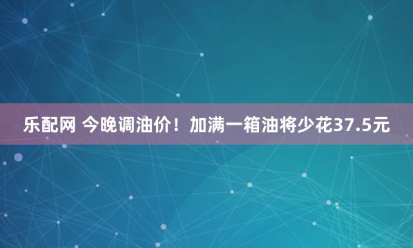 乐配网 今晚调油价！加满一箱油将少花37.5元
